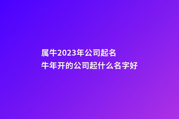 属牛2023年公司起名 牛年开的公司起什么名字好-第1张-公司起名-玄机派